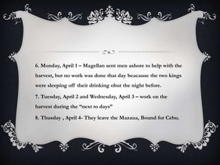 6. Monday, April 1 – Magellan sent men ashore to help with the
harvest, but no work was done that day beacause the two kings
were sleeping off their drinking obut the night before.
7. Tuesday, April 2 and Wednesday, April 3 – work on the
harvest during the “next to days”
8. Thusday , April 4- They leave the Mazaua, Bound for Cebu.
 