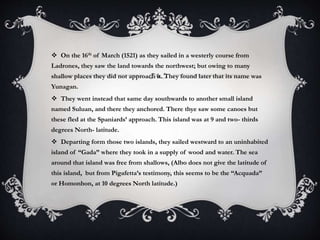  On the 16th of March (1521) as they sailed in a westerly course from
Ladrones, they saw the land towards the northwest; but owing to many
shallow places they did not approach it. They found later that its name was
Yunagan.
 They went instead that same day southwards to another small island
named Suluan, and there they anchored. There thye saw some canoes but
these fled at the Spaniards’ approach. This island was at 9 and two- thirds
degrees North- latitude.
 Departing form those two islands, they sailed westward to an uninhabited
island of “Gada” where they took in a supply of wood and water. The sea
around that island was free from shallows, (Albo does not give the latitude of
this island, but from Pigafetta’s testimony, this seems to be the “Acquada”
or Homonhon, at 10 degrees North latitude.)
 