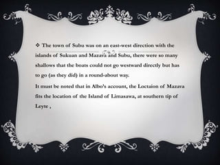  The town of Subu was on an east-west direction with the
islands of Sukuan and Mazava and Subu, there were so many
shallows that the boats could not go westward directly but has
to go (as they did) in a round-about way.
It must be noted that in Albo’s account, the Loctaion of Mazava
fits the location of the Island of Limasawa, at southern tip of
Leyte ,
 