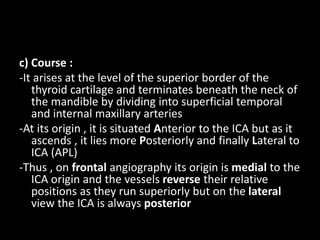 c) Course :
-It arises at the level of the superior border of the
thyroid cartilage and terminates beneath the neck of
the mandible by dividing into superficial temporal
and internal maxillary arteries
-At its origin , it is situated Anterior to the ICA but as it
ascends , it lies more Posteriorly and finally Lateral to
ICA (APL)
-Thus , on frontal angiography its origin is medial to the
ICA origin and the vessels reverse their relative
positions as they run superiorly but on the lateral
view the ICA is always posterior
 