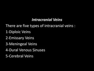 Intracranial Veins
There are five types of intracranial veins :
1-Diploic Veins
2-Emissary Veins
3-Meningeal Veins
4-Dural Venous Sinuses
5-Cerebral Veins
 