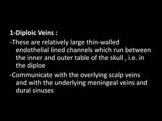 1-Diploic Veins :
-These are relatively large thin-walled
endothelial lined channels which run between
the inner and outer table of the skull , i.e. in
the diploe
-Communicate with the overlying scalp veins
and with the underlying meningeal veins and
dural sinuses
 