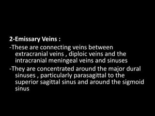 2-Emissary Veins :
-These are connecting veins between
extracranial veins , diploic veins and the
intracranial meningeal veins and sinuses
-They are concentrated around the major dural
sinuses , particularly parasagittal to the
superior sagittal sinus and around the sigmoid
sinus
 