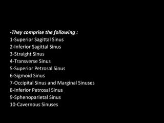 -They comprise the following :
1-Superior Sagittal Sinus
2-Inferior Sagittal Sinus
3-Straight Sinus
4-Transverse Sinus
5-Superior Petrosal Sinus
6-Sigmoid Sinus
7-Occipital Sinus and Marginal Sinuses
8-Inferior Petrosal Sinus
9-Sphenoparietal Sinus
10-Cavernous Sinuses
 