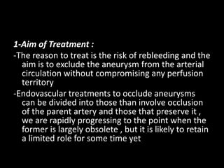 1-Aim of Treatment :
-The reason to treat is the risk of rebleeding and the
aim is to exclude the aneurysm from the arterial
circulation without compromising any perfusion
territory
-Endovascular treatments to occlude aneurysms
can be divided into those than involve occlusion
of the parent artery and those that preserve it ,
we are rapidly progressing to the point when the
former is largely obsolete , but it is likely to retain
a limited role for some time yet
 