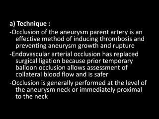 a) Technique :
-Occlusion of the aneurysm parent artery is an
effective method of inducing thrombosis and
preventing aneurysm growth and rupture
-Endovascular arterial occlusion has replaced
surgical ligation because prior temporary
balloon occlusion allows assessment of
collateral blood flow and is safer
-Occlusion is generally performed at the level of
the aneurysm neck or immediately proximal
to the neck
 