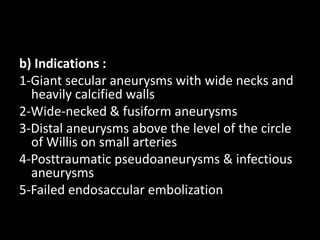 b) Indications :
1-Giant secular aneurysms with wide necks and
heavily calcified walls
2-Wide-necked & fusiform aneurysms
3-Distal aneurysms above the level of the circle
of Willis on small arteries
4-Posttraumatic pseudoaneurysms & infectious
aneurysms
5-Failed endosaccular embolization
 