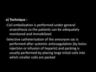 a) Technique :
-Coil embolization is performed under general
anaesthesia so the patients can be adequately
monitored and immobilized
-Selective catheterization of the aneurysm sac is
performed after systemic anticoagulation (by bolus
injection or infusion of heparin) and packing is
usually performed by placing large initial coils into
which smaller coils are packed
 