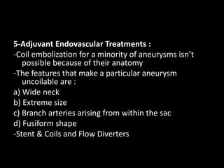 5-Adjuvant Endovascular Treatments :
-Coil embolization for a minority of aneurysms isn’t
possible because of their anatomy
-The features that make a particular aneurysm
uncoilable are :
a) Wide neck
b) Extreme size
c) Branch arteries arising from within the sac
d) Fusiform shape
-Stent & Coils and Flow Diverters
 