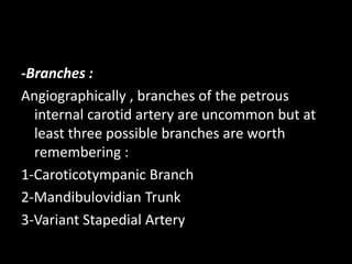 -Branches :
Angiographically , branches of the petrous
internal carotid artery are uncommon but at
least three possible branches are worth
remembering :
1-Caroticotympanic Branch
2-Mandibulovidian Trunk
3-Variant Stapedial Artery
 
