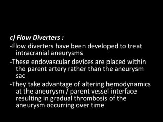 c) Flow Diverters :
-Flow diverters have been developed to treat
intracranial aneurysms
-These endovascular devices are placed within
the parent artery rather than the aneurysm
sac
-They take advantage of altering hemodynamics
at the aneurysm / parent vessel interface
resulting in gradual thrombosis of the
aneurysm occurring over time
 