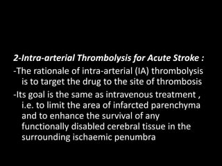 2-Intra-arterial Thrombolysis for Acute Stroke :
-The rationale of intra-arterial (IA) thrombolysis
is to target the drug to the site of thrombosis
-Its goal is the same as intravenous treatment ,
i.e. to limit the area of infarcted parenchyma
and to enhance the survival of any
functionally disabled cerebral tissue in the
surrounding ischaemic penumbra
 