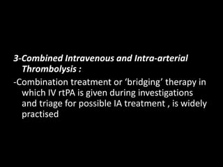 3-Combined Intravenous and Intra-arterial
Thrombolysis :
-Combination treatment or ‘bridging’ therapy in
which IV rtPA is given during investigations
and triage for possible IA treatment , is widely
practised
 