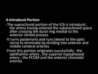 4-Intradural Portion
-The supraclinoid portion of the ICA is intradural ,
the artery having entered the subarachnoid space
after crossing the dural ring medial to the
anterior clinoid process
-It turns posteriorly and runs lateral to the optic
nerve to terminate by dividing into anterior and
middle cerebral arteries
-From this portion originates successfully : the
ophthalmic artery , the superior hypophyseal
artery , the PCOM and the anterior choroidal
arteries
 