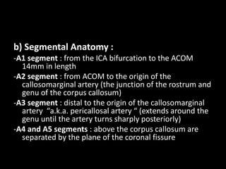 b) Segmental Anatomy :
-A1 segment : from the ICA bifurcation to the ACOM
14mm in length
-A2 segment : from ACOM to the origin of the
callosomarginal artery (the junction of the rostrum and
genu of the corpus callosum)
-A3 segment : distal to the origin of the callosomarginal
artery “a.k.a. pericallosal artery “ (extends around the
genu until the artery turns sharply posteriorly)
-A4 and A5 segments : above the corpus callosum are
separated by the plane of the coronal fissure
 