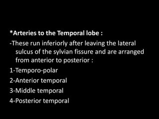 *Arteries to the Temporal lobe :
-These run inferiorly after leaving the lateral
sulcus of the sylvian fissure and are arranged
from anterior to posterior :
1-Temporo-polar
2-Anterior temporal
3-Middle temporal
4-Posterior temporal
 