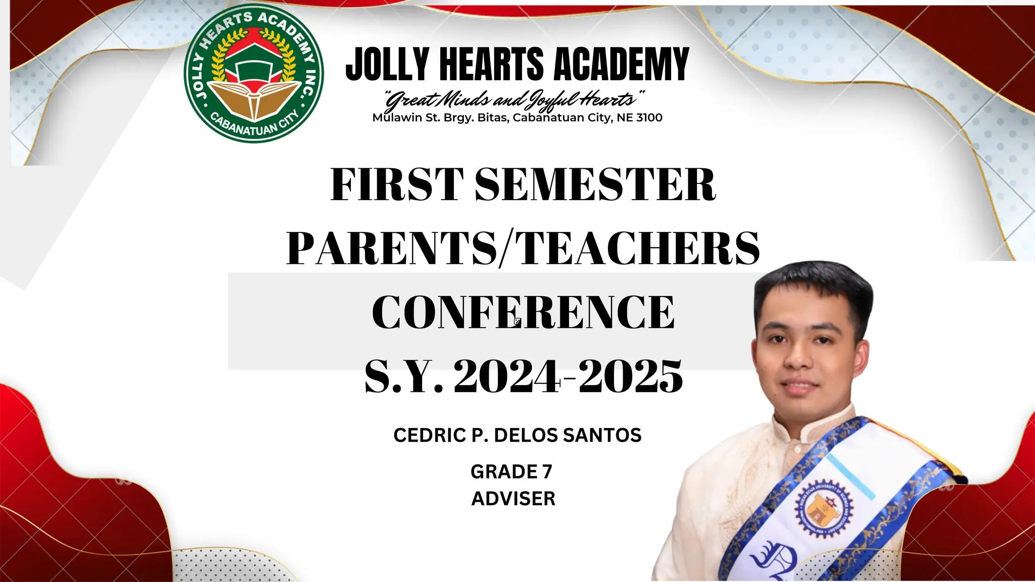 
JOLLY HEARTS ACADEMY
FIRST SEMESTER
PARENTS/TEACHERS
CONFERENCE
S.Y. 2024-2025
“Great Minds and Joyful Hearts”
Mulawin St. Brgy. Bitas, Cabanatuan City, NE 3100
CEDRIC P. DELOS SANTOS
GRADE 7
ADVISER