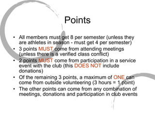 Points All members must get 8 per semester (unless they are athletes in season - must get 4 per semester) 3 points  MUST  come from attending meetings (unless there is a verified class conflict) 2 points  MUST  come from participation in a service event with the club (this  DOES NOT  include  donations) Of the remaining 3 points, a maximum of  ONE  can come from outside volunteering (3 hours = 1 point) The other points can come from any combination of meetings, donations and participation in club events 