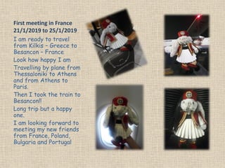 First meeting in France
21/1/2019 to 25/1/2019
I am ready to travel
from Kilkis – Greece to
Besancon – France
Look how happy I am
Travelling by plane from
Thessaloniki to Athens
and from Athens to
Paris.
Then I took the train to
Besancon!!
Long trip but a happy
one.
I am looking forward to
meeting my new friends
from France, Poland,
Bulgaria and Portugal
 