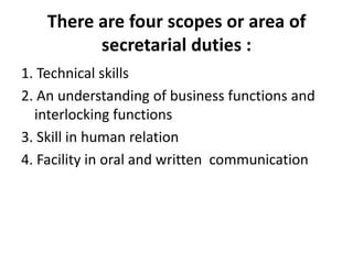 There are four scopes or area of
secretarial duties :
1. Technical skills
2. An understanding of business functions and
interlocking functions
3. Skill in human relation
4. Facility in oral and written communication

 