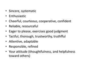 •
•
•
•
•
•
•
•
•

Sincere, systematic
Enthusiastic
Cheerful, courteous, cooperative, confident
Reliable, resourceful
Eager to please, exercises good judgment
Tactful, thorough, trustworthy, truthfful
Attentive, adaptable
Responsible, refined
Your attitude (thoughtfulness, and helpfulness
toward others)

 