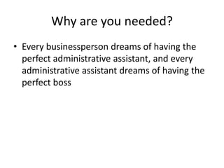 Why are you needed?
• Every businessperson dreams of having the
perfect administrative assistant, and every
administrative assistant dreams of having the
perfect boss

 