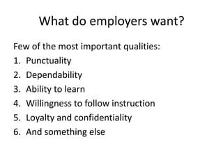 What do employers want?
Few of the most important qualities:
1. Punctuality
2. Dependability
3. Ability to learn
4. Willingness to follow instruction
5. Loyalty and confidentiality
6. And something else

 