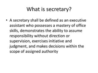 What is secretary?
• A secretary shall be defined as an executive
assistant who possesses a mastery of office
skills, demonstrates the ability to assume
responsibility without direction or
supervision, exercises initiative and
judgment, and makes decisions within the
scope of assigned authority

 