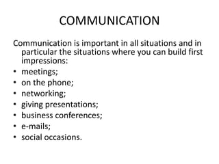 COMMUNICATION
Communication is important in all situations and in
particular the situations where you can build first
impressions:
• meetings;
• on the phone;
• networking;
• giving presentations;
• business conferences;
• e-mails;
• social occasions.

 