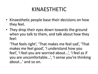 KINAESTHETIC
• Kinaesthetic people base their decisions on how
they feel.
• They drop their eyes down towards the ground
when you talk to them, and talk about how they
feel:
‘That feels right’, ‘That makes me feel sad’, ‘That
makes me feel good’, ‘I understand how you
feel’, ‘I feel you are worried about…’, ‘I feel as if
you are uncomfortable…’, ‘I sense you’re thinking
about…’ and so on.

 