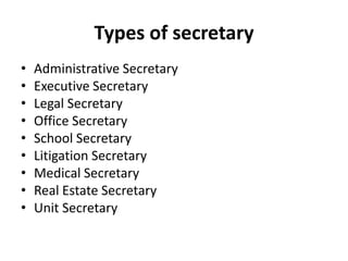 Types of secretary
•
•
•
•
•
•
•
•
•

Administrative Secretary
Executive Secretary
Legal Secretary
Office Secretary
School Secretary
Litigation Secretary
Medical Secretary
Real Estate Secretary
Unit Secretary

 