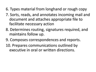 6. Types material from longhand or rough copy
7. Sorts, reads, and annotates incoming mail and
document and attaches appropriate file to
facilitate necessary action
8. Determines routing, signatures required, and
maintains follow up.
9. Composes correspondences and reports.
10. Prepares communications outlined by
executive in oral or written directions.

 