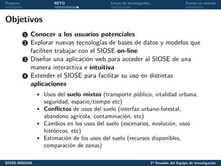 Proyecto RETO Líneas de investigación… Puesta en marcha
Objetivos
1 Conocer a los usuarios potenciales
2 Explorar nuevas tecnologías de bases de datos y modelos que
faciliten trabajar con el SIOSE on-line
3 Diseñar una aplicación web para acceder al SIOSE de una
manera interactiva e intuitiva
4 Extender el SIOSE para facilitar su uso en distintas
aplicaciones
• Usos del suelo mixtos (transporte público, vitalidad urbana,
seguridad, espacio/tiempo etc)
• Conflictos de usos del suelo (interfaz urbano-forestal,
abandono agrícola, contaminación, etc)
• Cambios en los usos del suelo (escenarios, evolución, usos
históricos, etc)
• Estimación de los usos del suelo (recursos disponibles,
comparación de zonas)
SIOSE-INNOVA 1ª Reunión del Equipo de Investigación
 