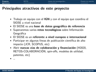 Proyecto RETO Líneas de investigación… Puesta en marcha
Principales atractivos de este proyecto
• Trabajo en equipo con el IGN y con el equipo que coordina el
SIOSE a nivel nacional
• El SIOSE es una base de datos geográfica de referencia
• Superaremos varios retos tecnológicos sobre Información
Geográfica
• El SIOSE es un referente a nivel europeo e internacional
• Participar en algunas líneas de publicación científica de alto
impacto (JCR, SCOPUS, etc)
• Abrir nuevas vías de colaboración y financiación (H2020,
RETOS-COLABORACIÓN, spin-offs, modelos de utilidad,
patentes, etc)
• …
SIOSE-INNOVA 1ª Reunión del Equipo de Investigación
 