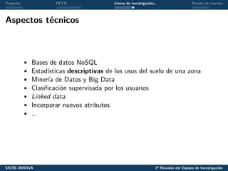 Proyecto RETO Líneas de investigación… Puesta en marcha
Aspectos técnicos
• Bases de datos NoSQL
• Estadísticas descriptivas de los usos del suelo de una zona
• Minería de Datos y Big Data
• Clasificación supervisada por los usuarios
• Linked data
• Incorporar nuevos atributos
• …
SIOSE-INNOVA 1ª Reunión del Equipo de Investigación
 