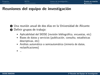 Proyecto RETO Líneas de investigación… Puesta en marcha
Reuniones del equipo de investigación
1 Una reunión anual de dos días en la Universidad de Alicante
2 Definir grupos de trabajo:
• Aplicabilidad del SIOSE (revisión bibliográfica, encuestas, etc)
• Bases de datos y servicios (publicación, consulta, estadísticas
descriptivas, etc)
• Análisis automático o semiautomático (minería de datos,
reclasificaciones)
• …
SIOSE-INNOVA 1ª Reunión del Equipo de Investigación
 