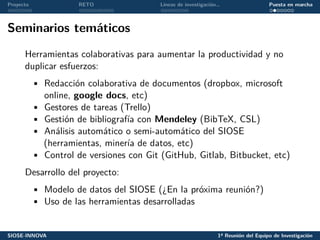 Proyecto RETO Líneas de investigación… Puesta en marcha
Seminarios temáticos
Herramientas colaborativas para aumentar la productividad y no
duplicar esfuerzos:
• Redacción colaborativa de documentos (dropbox, microsoft
online, google docs, etc)
• Gestores de tareas (Trello)
• Gestión de bibliografía con Mendeley (BibTeX, CSL)
• Análisis automático o semi-automático del SIOSE
(herramientas, minería de datos, etc)
• Control de versiones con Git (GitHub, Gitlab, Bitbucket, etc)
Desarrollo del proyecto:
• Modelo de datos del SIOSE (¿En la próxima reunión?)
• Uso de las herramientas desarrolladas
SIOSE-INNOVA 1ª Reunión del Equipo de Investigación
 