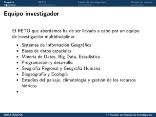 Proyecto RETO Líneas de investigación… Puesta en marcha
Equipo investigador
El RETO que abordamos ha de ser llevado a cabo por un equipo
de investigación multidisciplinar:
• Sistemas de Información Geográfica
• Bases de datos espaciales
• Minería de Datos, Big Data, Estadística
• Programación y desarrollo
• Geografía Regional y Geografía Humana
• Biogeografía y Ecología
• Estudios del paisaje, climatología y gestión de los recursos
hídricos
• …
SIOSE-INNOVA 1ª Reunión del Equipo de Investigación
 