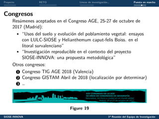 Proyecto RETO Líneas de investigación… Puesta en marcha
Congresos
Resúmenes aceptados en el Congreso AGE, 25-27 de octubre de
2017 (Madrid):
• “Usos del suelo y evolución del poblamiento vegetal: ensayos
con LULC-SIOSE y Helianthemum caput-felis Boiss. en el
litoral survalenciano”
• “Investigación reproducible en el contexto del proyecto
SIOSE-INNOVA: una propuesta metodológica”
Otros congresos:
1 Congreso TIG AGE 2018 (Valencia)
2 Congreso GISTAM Abril de 2018 (localización por determinar)
3 …
Figure 19
SIOSE-INNOVA 1ª Reunión del Equipo de Investigación
 