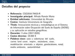 Proyecto RETO Líneas de investigación… Puesta en marcha
Detalles del proyecto
• Referencia: CSO2016-79420-R
• Investigador principal: Alfredo Ramón Morte
• Entidad solicitante: Universidad de Alicante
• Centro: Instituto Universitario de Geografía
• Título: Innovaciones técnicas y metodológicas en el Sistema
de Información sobre Ocupación del Suelo de España (SIOSE)
y su aplicación en estudios geográficos.
• Duración: 3 años (2017-2020)
• Costes directos: 19.000 €
• Palabras clave: usos y coberturas del suelo,
corine land cover, inspire , estándares, siose ,
modelización orientada a objetos, geodatabases, nosql,
medio ambiente, sostenibilidad
SIOSE-INNOVA 1ª Reunión del Equipo de Investigación
 