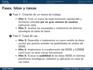 Proyecto RETO Líneas de investigación… Puesta en marcha
Fases, hitos y tareas
1 Fase 1: Creación de un marco de trabajo
• Hito 1: Crear un marco de experimentación reproducible y
fácilmente utilizable por un gran número de usuarios
(aplicación web).
• Hito 2: Analizar las necesidades y rendimiento de distintas
tecnologías de bases de datos.
2 Fase 2: Casos de uso
• Hito 3: Desarrollar e implementar un nuevo modelo de datos
auxiliar que permita extender las posibilidades de análisis del
SIOSE.
• Hito 4: Implementar la transformación del SIOSE a CORINE
Land Cover en estas nuevas herramientas.
• Hito 5: Evaluar la usabilidad de los datos SIOSE en distintas
plataformas tecnológicas, mediante su aplicación en casos de
uso reales.
SIOSE-INNOVA 1ª Reunión del Equipo de Investigación
 