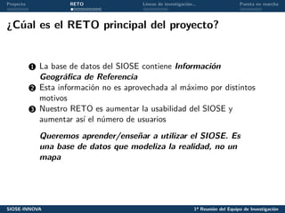 Proyecto RETO Líneas de investigación… Puesta en marcha
¿Cúal es el RETO principal del proyecto?
1 La base de datos del SIOSE contiene Información
Geográfica de Referencia
2 Esta información no es aprovechada al máximo por distintos
motivos
3 Nuestro RETO es aumentar la usabilidad del SIOSE y
aumentar así el número de usuarios
Queremos aprender/enseñar a utilizar el SIOSE. Es
una base de datos que modeliza la realidad, no un
mapa
SIOSE-INNOVA 1ª Reunión del Equipo de Investigación
 