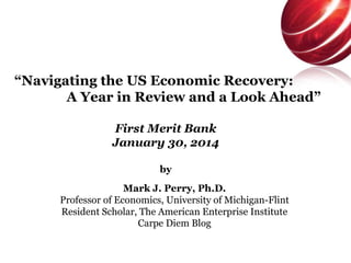 “Navigating the US Economic Recovery:
A Year in Review and a Look Ahead”
First Merit Bank
January 30, 2014
by
Mark J. Perry, Ph.D.
Professor of Economics, University of Michigan-Flint
Resident Scholar, The American Enterprise Institute
Carpe Diem Blog

 