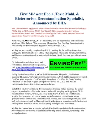 First Midwest Ebola, Toxic Mold, & 
Bioterrorism Decontamination Specialist, 
Announced by EHA 
The Environmental Hygienists Association announces that it has trained and certified 
Phillip Fry as Midwestern USA’s first Certified Decontamination Specialist to 
decontaminate homes and commercial buildings of Ebola, other viral and bacterial 
infestations, bioterrorism threats, and toxic mold. 
Montrose, MI, October 25, 2014 -- Phillip Fry now has been trained and certified as 
Michigan, Ohio, Indiana, Wisconsin, and Minnesota’s first Certified Decontamination 
Specialist by the Environmental Hygienist Association (E.H.A.). 
Mr. Fry has successfully completed the E.H.A. training for the building inspection, 
testing, and decontamination of Ebola, other dangerous viruses and bacteria, toxic mold, 
and bioterrorism threats such as weaponized Anthrax, Small Box, and special toxic mold 
spores. 
For information on being trained and 
certified as a decontamination specialist, 
visit www.decontaminationgear.com and 
www.ecology-college.com. 
Phillip Fry is also certified as a Certified Environmental Hygienist, Professional 
Industrial Hygienist, Certified Environmental Inspector, Certified Remediation Specialist, 
Certified Mold Inspector, Certified Mold Remediator, Certified Air Duct Cleaning 
Specialist. He has over 16 years of experience across the U.S.A. and Asia in 
environmental inspection, testing, and remediation. 
Included in Mr. Fry’s extensive decontamination training, he has mastered the use of 
enzyme neutralization of bacteria, viruses, and mold; spraying and fogging of E.P.A. 
biocides to kill bacteria, viruses, and toxic mold; HEPA-filtered air scrubbers and 
negative ion generators to remove indoor air pollutants and contaminants; ozone 
generator to kill airborne and surface bacteria, viruses, and toxic mold growth; and other 
high tech equipment such as fiber optics cable video camera inspection inside heating and 
cooling ducts, as well as air and surface testing techniques and procedures. 
Mr. Fry also knows how to contain biological health threats during the decontamination 
procedures done for a home or commercial building and its furniture, furnishings, and 
personal contents. 
 