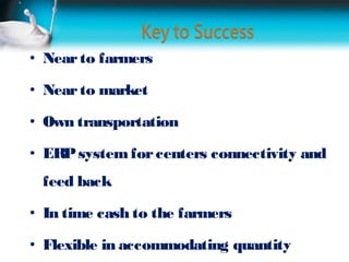 • Near to farmers

• Near to market

• Own transportation

• ERP system for centers connectivity and
 feed back

• In time cash to the farmers

• Flexible in accommodating quantity
 