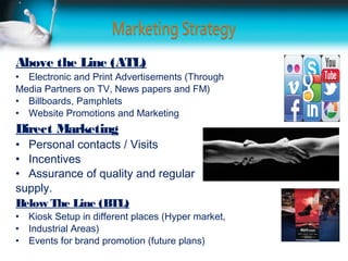 Above the Line (ATL)
• Electronic and Print Advertisements (Through
Media Partners on TV, News papers and FM)
• Billboards, Pamphlets
• Website Promotions and Marketing
Direct Marketing
• Personal contacts / Visits
• Incentives
• Assurance of quality and regular
supply.
Below The Line (BTL)
•   Kiosk Setup in different places (Hyper market,
•   Industrial Areas)
•   Events for brand promotion (future plans)
 