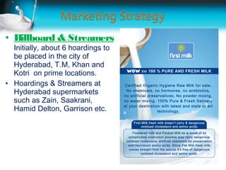 • Billboard & Streamers
  Initially, about 6 hoardings to
  be placed in the city of
  Hyderabad, T.M, Khan and
  Kotri on prime locations.
• Hoardings & Streamers at
  Hyderabad supermarkets
  such as Zain, Saakrani,
  Hamid Delton, Garrison etc.
 