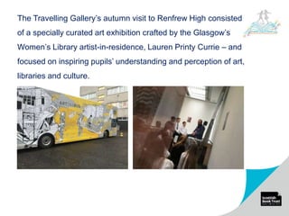 The Travelling Gallery’s autumn visit to Renfrew High consisted
of a specially curated art exhibition crafted by the Glasgow’s
Women’s Library artist-in-residence, Lauren Printy Currie – and
focused on inspiring pupils’ understanding and perception of art,
libraries and culture.
 