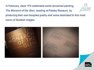 In February, class 1F2 celebrated world renowned painting,
The Monarch of the Glen, residing at Paisley Museum, by
producing their own bespoke poetry and verse dedicated to this most
iconic of Scottish images.
 
