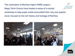 The culmination of Renfrew High’s FMRC project –
Magic Torch Comics have hosted a series of in-school
workshops to help pupils create and publish their very own graphic
novel, focused on the rich history and heritage of Renfrew.
 